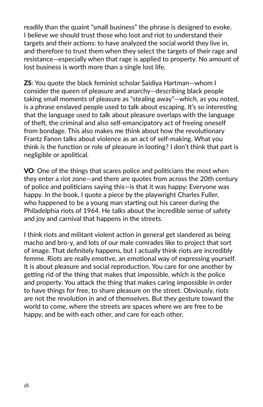 readily than the quaint *small business” the phrase is designed to evoke. I believe we should trust those who loot and riot to understand their targets and their actions: to have analyzed the social world they live in, and therefore to trust them when they select the targets of their rage and resistance—especially when that rage is applied to property. No amount of lost business is worth more than a single lost lie.  Z5: You quote the black feminist scholar Saidiya Hartman—whom | consider the queen of pleasure and anarchy—describing black people taking small moments of pleasure as *stealing away’—which, as you noted, is a phrase enslaved people sed to talk about escaping. I’s so interesting that the language used to talk about pleasure overlaps with the language of theft, the criminal and also self-emancipatory act of freeing oneself from bondage. This also makes me think about how the revolutionary. Frantz Fanon talks about violence as an act of self-making. What you think is the function o role of pleasure in looting? | don’t think that part is negligible or apolitical.  VO: One of the things that scares police and politicians the most when they enter a riot zone—and there are quotes from across the 20th century of police and politicians saying this—is that it was happy: Everyone was happy. In the book, | quote a piece by the playwright Charles Fuller,  who happened to be a young man starting out his career during the Philadelphia riots of 1964. He talks about the incredible sense of safety and joy and carnival that happens in the streets.  1 think riots and militant violent action i general get slandered as being macho and bro-y, and lots of our male comrades like to project that sort of image. That definitely happens, but | actually think riots are incredibly femme. Riots are really emotive, an emotional way of expressing yourself. Itis about pleasure and social reproduction. You care for one another by getting rid of the thing that makes that impossible, which is the police and property. You attack the thing that makes caring impossible in order to have things for free, to share pleasure on the street. Obviously, riots are not the revolution in and of themselves. But they gesture toward the world to come, where the streets are spaces where we are free to be happy, and be with each other, and care for each other.  